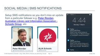 SOCIAL MEDIA | SMS NOTIFICATIONS
Setup SMS notifications so you don't miss an update
from a particular follower e.g. Peter Riordan,
Australian Library and Information Association -
Schools Group, etc.
26 May 2016© NSW Department of Education | Using_Twitter_Effective_Resource_and_Networking_Tool.pptx Page 13
 