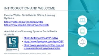 INTRODUCTION AND WELCOME
Evonne Webb - Social Media Officer, Learning
Systems
https://twitter.com/evonnejanewebb
https://www.linkedin.com/in/evonnewebb
Administrator of Learning Systems Social Media
accounts:
• https://twitter.com/learnPSNSW
• https://www.facebook.com/learnDEC
• https://www.yammer.com/det.nsw.ed
u.au/users/learningsystemsonline
26 May 2016© NSW Department of Education | Using_Twitter_Effective_Resource_and_Networking_Tool.pptx Page 2
 
