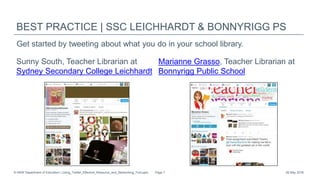 BEST PRACTICE | SSC LEICHHARDT & BONNYRIGG PS
Sunny South, Teacher Librarian at
Sydney Secondary College Leichhardt
Marianne Grasso, Teacher Librarian at
Bonnyrigg Public School
26 May 2016© NSW Department of Education | Using_Twitter_Effective_Resource_and_Networking_Tool.pptx Page 7
Get started by tweeting about what you do in your school library.
 