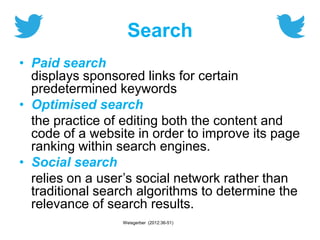 Search
• Paid search
displays sponsored links for certain
predetermined keywords
• Optimised search
the practice of editing both the content and
code of a website in order to improve its page
ranking within search engines.
• Social search
relies on a user’s social network rather than
traditional search algorithms to determine the
relevance of search results.
Weisgerber (2012:36-51)
 
