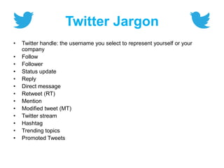 Twitter Jargon
• Twitter handle: the username you select to represent yourself or your
company
• Follow
• Follower
• Status update
• Reply
• Direct message
• Retweet (RT)
• Mention
• Modified tweet (MT)
• Twitter stream
• Hashtag
• Trending topics
• Promoted Tweets
 