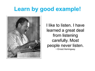Learn by good example!
I like to listen. I have
learned a great deal
from listening
carefully. Most
people never listen.
~ Ernest Hemingway
 