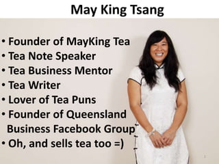 May King Tsang

• Founder of MayKing Tea
• Tea Note Speaker
• Tea Business Mentor
• Tea Writer
• Lover of Tea Puns
• Founder of Queensland
 Business Facebook Group
• Oh, and sells tea too =)
                              1
 