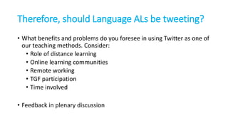 Therefore, should Language ALs be tweeting?
• What benefits and problems do you foresee in using Twitter as one of
our teaching methods. Consider:
• Role of distance learning
• Online learning communities
• Remote working
• TGF participation
• Time involved
• Feedback in plenary discussion
 