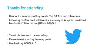 Thanks for attending
• Handout – summary of key points, Top 10 Tips and references
• Following conference I will tweet a summary of key points written in
handouts. Follow me on @OliviaKellyOU
• Tweet photos from the workshop
• Please tweet your key learning point
• Use hashtag #OUNLALC
 