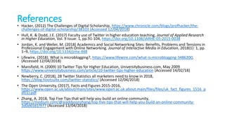 References
• Hacker, (2012) The Challenges of Digital Scholarship, https://www.chronicle.com/blogs/profhacker/the-
challenges-of-digital-scholarship/38103 (Accessed 12/04/2018)
• Hull, K. & Dodd, J.E. (2017) Faculty use of Twitter in higher education teaching, Journal of Applied Research
in Higher Education, Vol. 9 Issue: 1, pp.91-104, https://doi.org/10.1108/JARHE-05-2015-0038
• Jordan, K. and Weller, M. (2018) Academics and Social Networking Sites: Benefits, Problems and Tensions in
Professional Engagement with Online Networking. Journal of Interactive Media in Education, 2018(1): 1, pp.
1–9, https://doi.org/10.5334/jime.448
• Lifewire, (2018), What is microblogging?, https://www.lifewire.com/what-is-microblogging-3486200,
(Accessed 12/04/2018)
• Mansfield, H. (2009) 10 Twitter Tips for Higher Education, Universitybusiness.com, May 2009
https://www.universitybusiness.com/article/10-twitter-tips-higher-education (Accessed 14/02/18)
• Newberry, C. (2018), 28 Twitter Statistics all marketers need to know in 2018,
https://blog.hootsuite.com/twitter-statistics/ (Accessed 12/04/2018)
• The Open University, (2017), Facts and Figures 2015-2016,
https://www.open.ac.uk/about/main/sites/www.open.ac.uk.about.main/files/files/uk_fact_figures_1516_p
df(1).pdf
• Zhang, A, 2018, Top Five Tips that will help you build an online community,
https://medium.com/@aiaddysonzhang/top-five-tips-that-will-help-you-build-an-online-community-
3d0d6581f977 (Accessed 13/04/2018)
 
