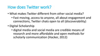 How does Twitter work?
• What makes Twitter different from other social media?
• Fast moving, access to anyone, all about engagement and
connections, Twitter chats open to all (discoverability)
• Digital Scholarship
• digital media and social media are credible means of
research and more affordable and open methods for
scholarly communication (Hacker, 2012)
 