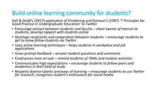Build online learning community for students?
Hall & Dodd’s (2017) application of Chickering and Gamson’s (1987) ‘7 Principles for
Good Practice in Undergraduate Education’ to Twitter
• Encourage contact between students and faculty – share tweets of interest to
students, develop rapport with students online
• Develops reciprocity and cooperation between students – encourage students to
get to know fellow students via Twitter
• Uses active learning techniques – helps students in workplace and job
applications
• Gives prompt feedback – answer student questions and comments
• Emphasises time on task – remind students of TMAs and module activities
• Communicates high expectations – encourage students to follow peers and
academics in their field of study
• Respects diverse talents and ways of learning – encourage students to use Twitter
for research, recognises student’s enthusiasm for social media.
 