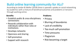 Build online learning community for ALs?
According to Jordan & Weller (2018) there is sporadic uptake on social networking
by academics with a mixture of beneficial outcomes and problems or tensions
through working online.
Benefits
• Establish public & cross-disciplinary
connections
• Rewards collaboration with
individuals rather than roles or
institutions
• Develops networks
• Openness and sharing
• Self-promotion
• Support with research
Problems
• Privacy
• Blurring of boundaries
• Lack of credibility
• Too much self-promotion
• Time pressures
• Plagiarism
• Risk becoming a target
 