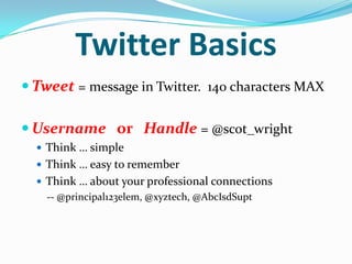 Twitter Basics
 Tweet = message in Twitter. 140 characters MAX
 Username or Handle = @scot_wright
 Think … simple
 Think … easy to remember
 Think … about your professional connections
-- @principal123elem, @xyztech, @AbcIsdSupt
 