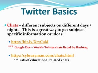 Twitter Basics
 Chats – different subjects on different days /
nights. This is a great way to get subject-
specific information or ideas.
 http://bit.ly/XrvCuM
*** Google Doc – Weekly Twitter chats listed by Hashtag
 http://cybraryman.com/chats.html
***Lists of educational related chats
 