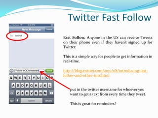 Twitter Fast Follow
Fast Follow. Anyone in the US can receive Tweets
on their phone even if they haven’t signed up for
Twitter.
This is a simple way for people to get information in
real-time.
http://blog.twitter.com/2010/08/introducing-fast-
follow-and-other-sms.html
put in the twitter username for whoever you
want to get a text from every time they tweet.
This is great for reminders!
 
