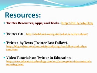 Resources:
- http://bit.ly/w64Oyq
 Twitter 101 - http://dashburst.com/guide/what-is-twitter-about/
 Twitter by Texts (Twitter Fast Follow)-
http://blog.twitter.com/2010/08/introducing-fast-follow-and-other-
sms.html
 Video Tutorials on Twitter in Education -
http://www.educatorstechnology.com/2013/02/10-great-video-tutorials-
on-using.html
 