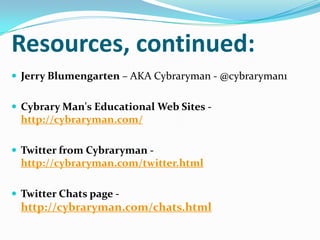 Resources, continued:
 Jerry Blumengarten – AKA Cybraryman - @cybraryman1
 Cybrary Man's Educational Web Sites -
http://cybraryman.com/
 Twitter from Cybraryman -
http://cybraryman.com/twitter.html
 Twitter Chats page -
http://cybraryman.com/chats.html
 