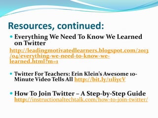 Resources, continued:
 Everything We Need To Know We Learned
on Twitter
http://leadingmotivatedlearners.blogspot.com/2013
/04/everything-we-need-to-know-we-
learned.html?m=1
 Twitter For Teachers: Erin Klein’s Awesome 10-
Minute Video Tells All http://bit.ly/11liycV
 How To Join Twitter – A Step-by-Step Guide
http://instructionaltechtalk.com/how-to-join-twitter/
 