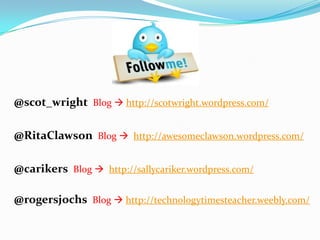 @scot_wright Blog  http://scotwright.wordpress.com/
@RitaClawson Blog  http://awesomeclawson.wordpress.com/
@carikers Blog  http://sallycariker.wordpress.com/
@rogersjochs Blog  http://technologytimesteacher.weebly.com/
 