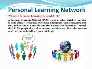 Personal Learning Network
 What is a Personal Learning Network? (PLN)
 A Personal Learning Network (PLN) is about using social networking
tools to interact with people who have a passion for something similar to
you, and/or who can provide you with necessary information. Through
their PLNs, people share ideas, lessons, websites, etc. PLNs also serve to
motivate you and challenge your thinking.
 