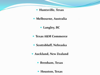  Huntsville, Texas
 Melbourne, Australia
 Langley, BC
 Texas A&M Commerce
 Scottsbluff, Nebraska
 Auckland, New Zealand
 Brenham, Texas
 Houston, Texas
 