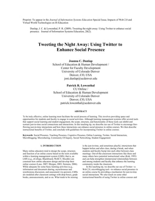  
Preprint: To appear in the Journal of Information Systems Education Special Issue, Impacts of Web 2.0 and
Virtual World Technologies on IS Education
Dunlap, J. C. & Lowenthal, P. R. (2009). Tweeting the night away: Using Twitter to enhance social
presence. Journal of Information Systems Education, 20(2).

Tweeting the Night Away: Using Twitter to
Enhance Social Presence
Joanna C. Dunlap
School of Education & Human Development /
Center for Faculty Development
University of Colorado Denver
Denver, CO, USA
joni.dunlap@ucdenver.edu
Patrick R. Lowenthal
CU Online /
School of Education & Human Development
University of Colorado Denver
Denver, CO, USA
patrick.lowenthal@ucdenver.edu
ABSTRACT
To be truly effective, online learning must facilitate the social process of learning. This involves providing space and
opportunities for students and faculty to engage in social activities. Although learning management systems offer several tools
that support social learning and student engagement, the scope, structure, and functionality of those tools can inhibit and
restrain just-in-time social connections and interactions. In this teaching tip, we describe our use of Twitter to encourage freeflowing just-in-time interactions and how these interactions can enhance social presence in online courses. We then describe
instructional benefits of Twitter, and conclude with guidelines for incorporating Twitter in online courses.
Keywords: Social Presence, Teaching Presence, Cognitive Presence, Online Learning, Twitter, Social Interaction,
Microblogging, Microsharing, Community Of Inquiry, Social Networking, Student Engagement

1. INTRODUCTION
Many online educators tend to design the scope, structure,
and function of an online course based on the tools available
within a learning management system (LMS); that is, an
LMS (e.g., eCollege, Blackboard, WebCT, Moodle) can
constrain how online educators design and develop their
online courses (Lane, 2007; Morgan, 2003; Siemens, 2006).
While adequate for some basic learning activities (e.g.,
information and document sharing, asynchronous and
synchronous discussion, and assessment via quizzes), LMSs
are modeled after classroom settings with drop boxes, grade
books, announcements, and so on. What tends to be missing

is the just-in-time, and sometimes playful, interactions that
happen before and after class, during a break, and when
students and faculty bump into each other between class
meetings. Out-of-the-classroom interactions like these and
many others have potential instructional value (Kuh, 1995)
and can help strengthen interpersonal relationships between
and among students and faculty that enhance the learning
community inside the classroom.
In this teaching tip, we describe our use of Twitter—a
Web 2.0, microblogging tool—to enhance social presence in
an online course by providing a mechanism for just-in-time
social interactions. We also touch on some other
instructional benefits of using Twitter in online courses and

 