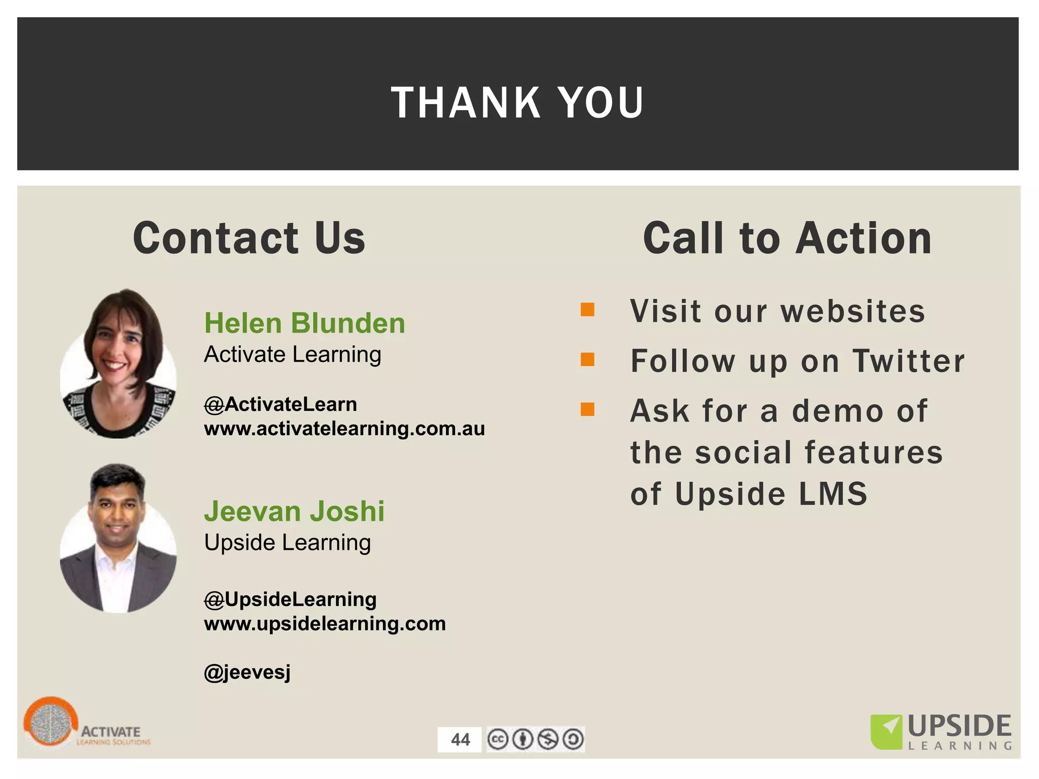 44
Contact Us Call to Action
 Visit our websites
 Follow up on Twitter
 Ask for a demo of
the social features
of Upside LMS
THANK YOU
Helen Blunden
Activate Learning
@ActivateLearn
www.activatelearning.com.au
Jeevan Joshi
Upside Learning
@UpsideLearning
www.upsidelearning.com
@jeevesj
 