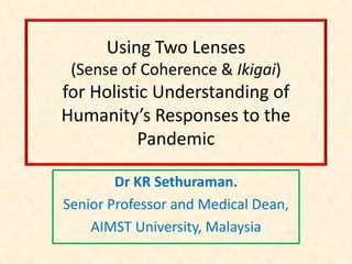 Using Two Lenses
(Sense of Coherence & Ikigai)
for Holistic Understanding of
Humanity’s Responses to the
Pandemic
Dr KR Sethuraman.
Senior Professor and Medical Dean,
AIMST University, Malaysia
 