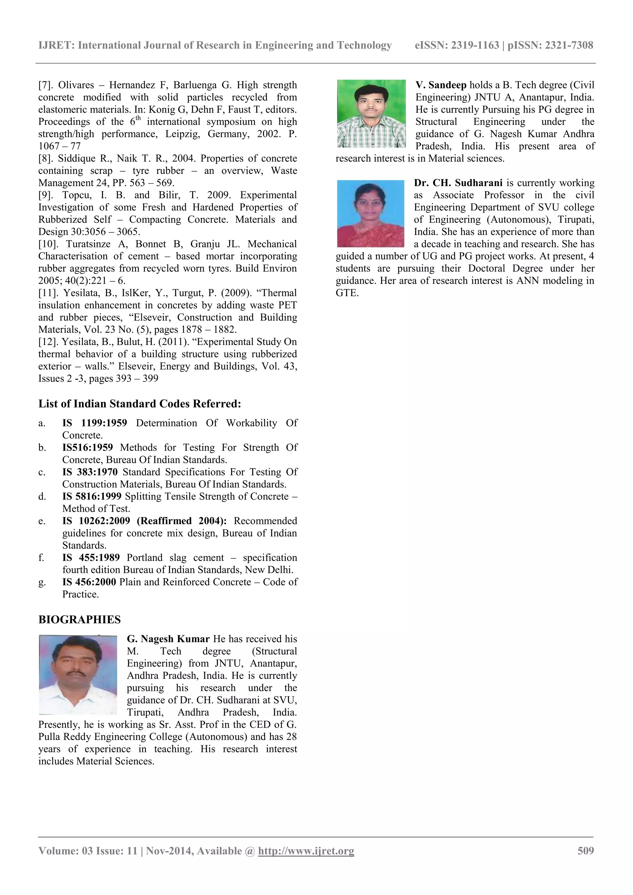 IJRET: International Journal of Research in Engineering and Technology eISSN: 2319-1163 | pISSN: 2321-7308
_______________________________________________________________________________________
Volume: 03 Issue: 11 | Nov-2014, Available @ http://www.ijret.org 509
[7]. Olivares – Hernandez F, Barluenga G. High strength
concrete modified with solid particles recycled from
elastomeric materials. In: Konig G, Dehn F, Faust T, editors.
Proceedings of the 6th
international symposium on high
strength/high performance, Leipzig, Germany, 2002. P.
1067 – 77
[8]. Siddique R., Naik T. R., 2004. Properties of concrete
containing scrap – tyre rubber – an overview, Waste
Management 24, PP. 563 – 569.
[9]. Topcu, I. B. and Bilir, T. 2009. Experimental
Investigation of some Fresh and Hardened Properties of
Rubberized Self – Compacting Concrete. Materials and
Design 30:3056 – 3065.
[10]. Turatsinze A, Bonnet B, Granju JL. Mechanical
Characterisation of cement – based mortar incorporating
rubber aggregates from recycled worn tyres. Build Environ
2005; 40(2):221 – 6.
[11]. Yesilata, B., IslKer, Y., Turgut, P. (2009). “Thermal
insulation enhancement in concretes by adding waste PET
and rubber pieces, “Elseveir, Construction and Building
Materials, Vol. 23 No. (5), pages 1878 – 1882.
[12]. Yesilata, B., Bulut, H. (2011). “Experimental Study On
thermal behavior of a building structure using rubberized
exterior – walls.” Elseveir, Energy and Buildings, Vol. 43,
Issues 2 -3, pages 393 – 399
List of Indian Standard Codes Referred:
a. IS 1199:1959 Determination Of Workability Of
Concrete.
b. IS516:1959 Methods for Testing For Strength Of
Concrete, Bureau Of Indian Standards.
c. IS 383:1970 Standard Specifications For Testing Of
Construction Materials, Bureau Of Indian Standards.
d. IS 5816:1999 Splitting Tensile Strength of Concrete –
Method of Test.
e. IS 10262:2009 (Reaffirmed 2004): Recommended
guidelines for concrete mix design, Bureau of Indian
Standards.
f. IS 455:1989 Portland slag cement – specification
fourth edition Bureau of Indian Standards, New Delhi.
g. IS 456:2000 Plain and Reinforced Concrete – Code of
Practice.
BIOGRAPHIES
G. Nagesh Kumar He has received his
M. Tech degree (Structural
Engineering) from JNTU, Anantapur,
Andhra Pradesh, India. He is currently
pursuing his research under the
guidance of Dr. CH. Sudharani at SVU,
Tirupati, Andhra Pradesh, India.
Presently, he is working as Sr. Asst. Prof in the CED of G.
Pulla Reddy Engineering College (Autonomous) and has 28
years of experience in teaching. His research interest
includes Material Sciences.
V. Sandeep holds a B. Tech degree (Civil
Engineering) JNTU A, Anantapur, India.
He is currently Pursuing his PG degree in
Structural Engineering under the
guidance of G. Nagesh Kumar Andhra
Pradesh, India. His present area of
research interest is in Material sciences.
Dr. CH. Sudharani is currently working
as Associate Professor in the civil
Engineering Department of SVU college
of Engineering (Autonomous), Tirupati,
India. She has an experience of more than
a decade in teaching and research. She has
guided a number of UG and PG project works. At present, 4
students are pursuing their Doctoral Degree under her
guidance. Her area of research interest is ANN modeling in
GTE.
 