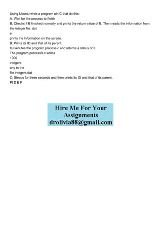 Using Ubuntu write a program uin C that do this:
A: Wait for the process to finish
B. Checks if B finished normally and prints the return value of B. Then reads the information from
the integer file. dat
e
prints the information on the screen.
B: Prints its ID and that of its parent.
It executes the program process.c and returns a status of 3.
The program processB.c writes
1000
integers
any to the
file integers.dat
C: Sleeps for three seconds and then prints its ID and that of its parent.
PI D E F
 