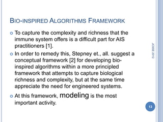BIO-INSPIRED ALGORITHMS FRAMEWORK
 To capture the complexity and richness that the
  immune system offers is a difficult part for AIS




                                                          JCSSE 2012
  practitioners [1].
 In order to remedy this, Stepney et., all. suggest a
  conceptual framework [2] for developing bio-
  inspired algorithms within a more principled
  framework that attempts to capture biological
  richness and complexity, but at the same time
  appreciate the need for engineered systems.
   At this framework, modeling is the most
    important activity.
                                                         13
 