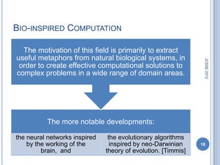 BIO-INSPIRED COMPUTATION

  The motivation of this field is primarily to extract
useful metaphors from natural biological systems, in




                                                                JCSSE 2012
 order to create effective computational solutions to
complex problems in a wide range of domain areas.




          The more notable developments:

the neural networks inspired    the evolutionary algorithms
    by the working of the        inspired by neo-Darwinian     18
         brain, and            theory of evolution. [Timmis]
 