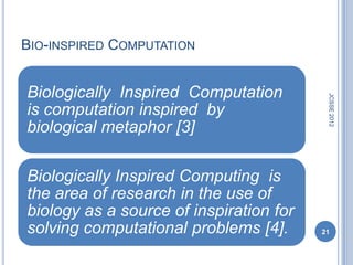 BIO-INSPIRED COMPUTATION


Biologically Inspired Computation




                                          JCSSE 2012
is computation inspired by
biological metaphor [3]

Biologically Inspired Computing is
the area of research in the use of
biology as a source of inspiration for
solving computational problems [4].      21
 