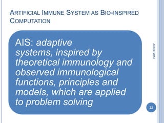 ARTIFICIAL IMMUNE SYSTEM AS BIO-INSPIRED
COMPUTATION


 AIS: adaptive




                                            JCSSE 2012
 systems, inspired by
 theoretical immunology and
 observed immunological
 functions, principles and
 models, which are applied
 to problem solving                        22
 