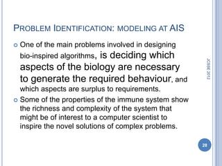 PROBLEM IDENTIFICATION: MODELING AT AIS
   One of the main problems involved in designing
    bio-inspired algorithms,
                       is deciding which




                                                      JCSSE 2012
    aspects of the biology are necessary
    to generate the required behaviour, and
  which aspects are surplus to requirements.
 Some of the properties of the immune system show
  the richness and complexity of the system that
  might be of interest to a computer scientist to
  inspire the novel solutions of complex problems.

                                                     28
 