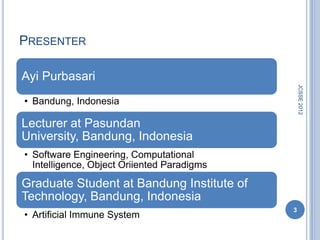 PRESENTER

Ayi Purbasari




                                                 JCSSE 2012
• Bandung, Indonesia

Lecturer at Pasundan
University, Bandung, Indonesia
• Software Engineering, Computational
  Intelligence, Object Oriiented Paradigms
Graduate Student at Bandung Institute of
Technology, Bandung, Indonesia
                                             3
• Artificial Immune System
 