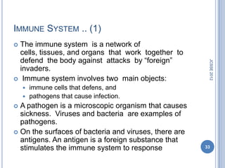 IMMUNE SYSTEM .. (1)
 The immune system is a network of
  cells, tissues, and organs that work together to
  defend the body against attacks by ―foreign‖




                                                        JCSSE 2012
  invaders.
 Immune system involves two main objects:
     immune cells that defens, and
     pathogens that cause infection.
 A pathogen is a microscopic organism that causes
  sickness. Viruses and bacteria are examples of
  pathogens.
 On the surfaces of bacteria and viruses, there are
  antigens. An antigen is a foreign substance that
  stimulates the immune system to response             33
 