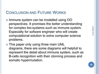 CONCLUSION AND FUTURE WORKS
 Immune system can be modelled using OO
  perspectives. It promises the better understanding




                                                         JCSSE 2012
  for complex bio-systems such as immune system.
  Especially for sofware engineer who will create
  computational solution to solve computer science
  problems.
 This paper only using three main UML
  diagrams, there are some diagrams will helpfull to
  represent the detail about immune system, such as
  B-cells recognition with their clonning process and
  somatic hypermutation.
                                                        50
 
