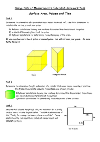 Using Units of Measurements Extended Homework Task
Surface Area, Volume and Time
Task 1
Determine the dimensions of a prism that would have a volume of 1m³. Use these dimensions to
calculate the surface area of your prism.
1) Relevant calculations showing how you have determined the dimensions of the prism
2) A labelled 3D drawing/sketch of the prism
3) Relevant calculations for determining the surface area of the prism.
If you can show more than 1 prism or unusual prims, this will increase your grade. Do some
Funky Maths 
Task 2
Determine the dimensions (height and radius) of a cylinder that would have a capacity of one litre.
Use these dimensions to calculate the surface area of your cylinder.
1) Relevant calculations showing how you have determined the dimensions of the cylinder
2)A labelled 3D drawing/sketch of the cylinder
3)Relevant calculations for determining the surface area of the cylinder.
Task 3
Imagine that you are designing a tank, the tank must fit in a very
unusual space, see the diagram below. The tank must make use of
the 2.5m by 2m passage, but needs a base area of 8m². Please
sketch how the tank could look, include all measurement and
assumptions made.
 