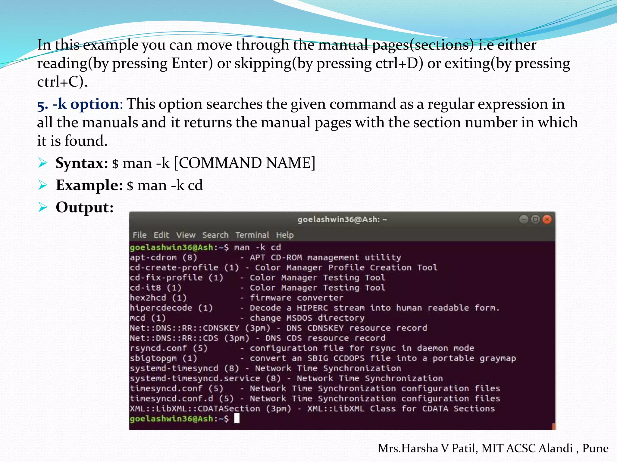 In this example you can move through the manual pages(sections) i.e either
reading(by pressing Enter) or skipping(by pressing ctrl+D) or exiting(by pressing
ctrl+C).
5. -k option: This option searches the given command as a regular expression in
all the manuals and it returns the manual pages with the section number in which
it is found.
 Syntax: $ man -k [COMMAND NAME]
 Example: $ man -k cd
 Output:
Mrs.Harsha V Patil, MIT ACSC Alandi , Pune
 