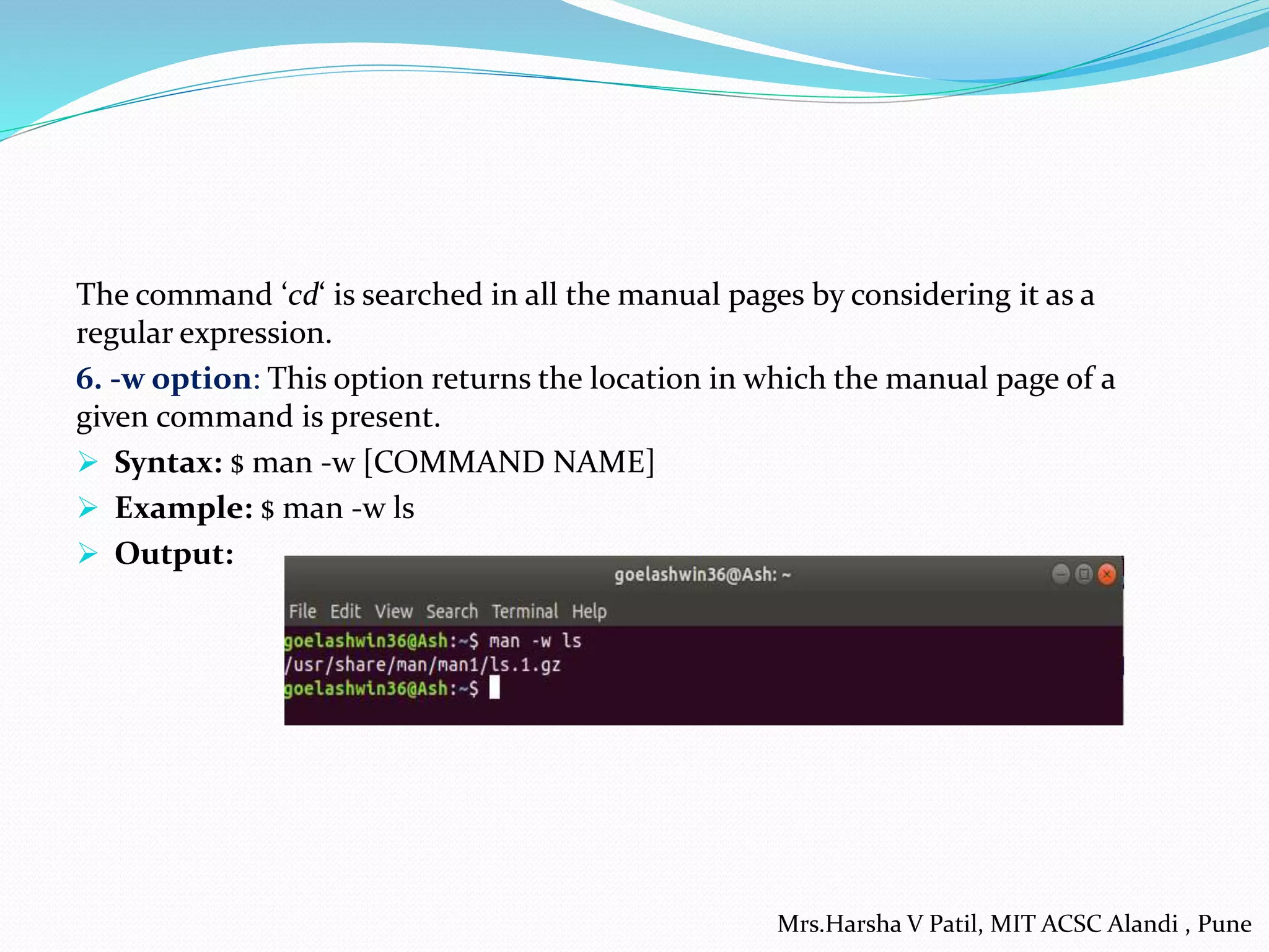 The command ‘cd‘ is searched in all the manual pages by considering it as a
regular expression.
6. -w option: This option returns the location in which the manual page of a
given command is present.
 Syntax: $ man -w [COMMAND NAME]
 Example: $ man -w ls
 Output:
Mrs.Harsha V Patil, MIT ACSC Alandi , Pune
 