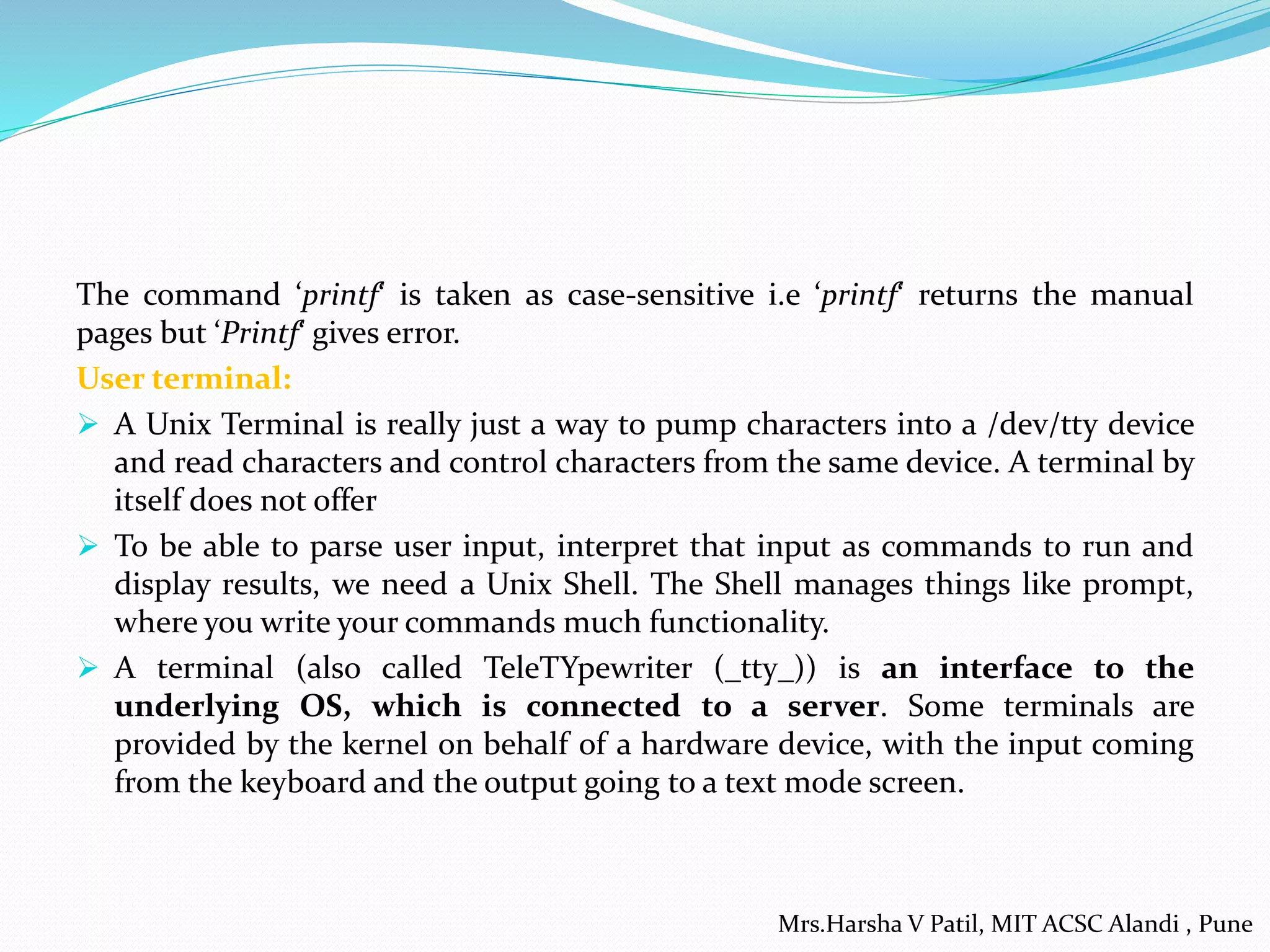 The command ‘printf‘ is taken as case-sensitive i.e ‘printf‘ returns the manual
pages but ‘Printf‘ gives error.
User terminal:
 A Unix Terminal is really just a way to pump characters into a /dev/tty device
and read characters and control characters from the same device. A terminal by
itself does not offer
 To be able to parse user input, interpret that input as commands to run and
display results, we need a Unix Shell. The Shell manages things like prompt,
where you write your commands much functionality.
 A terminal (also called TeleTYpewriter (_tty_)) is an interface to the
underlying OS, which is connected to a server. Some terminals are
provided by the kernel on behalf of a hardware device, with the input coming
from the keyboard and the output going to a text mode screen.
Mrs.Harsha V Patil, MIT ACSC Alandi , Pune
 