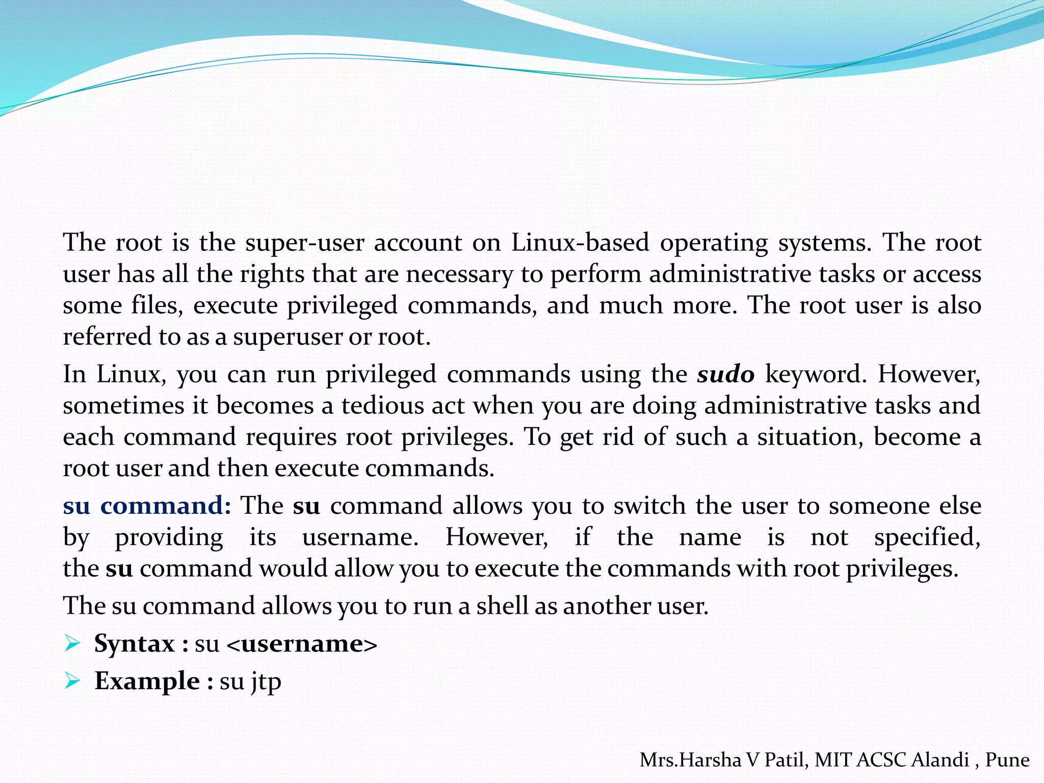 The root is the super-user account on Linux-based operating systems. The root
user has all the rights that are necessary to perform administrative tasks or access
some files, execute privileged commands, and much more. The root user is also
referred to as a superuser or root.
In Linux, you can run privileged commands using the sudo keyword. However,
sometimes it becomes a tedious act when you are doing administrative tasks and
each command requires root privileges. To get rid of such a situation, become a
root user and then execute commands.
su command: The su command allows you to switch the user to someone else
by providing its username. However, if the name is not specified,
the su command would allow you to execute the commands with root privileges.
The su command allows you to run a shell as another user.
 Syntax : su <username>
 Example : su jtp
Mrs.Harsha V Patil, MIT ACSC Alandi , Pune
 