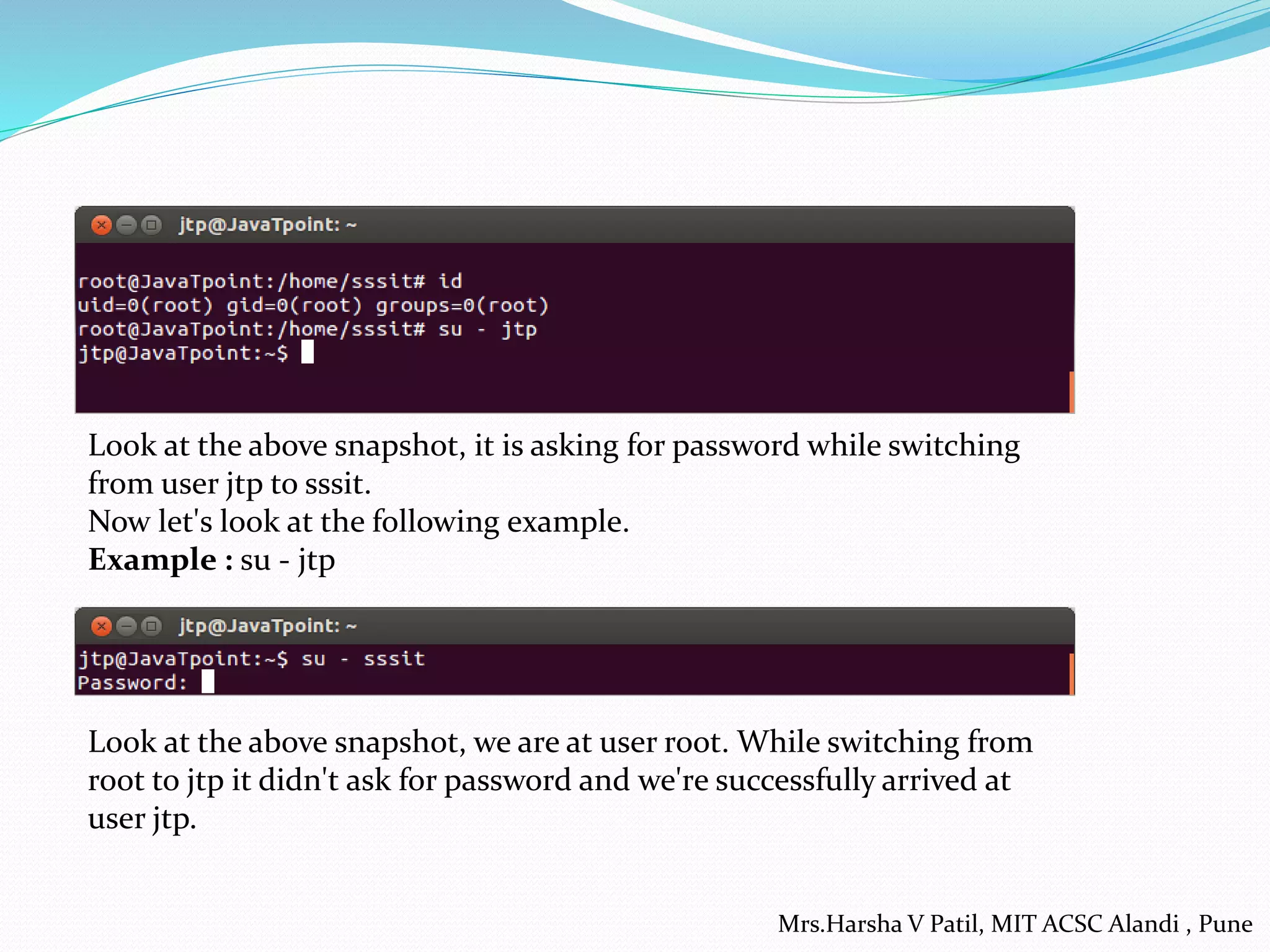 Look at the above snapshot, it is asking for password while switching
from user jtp to sssit.
Now let's look at the following example.
Example : su - jtp
Look at the above snapshot, we are at user root. While switching from
root to jtp it didn't ask for password and we're successfully arrived at
user jtp.
Mrs.Harsha V Patil, MIT ACSC Alandi , Pune
 
