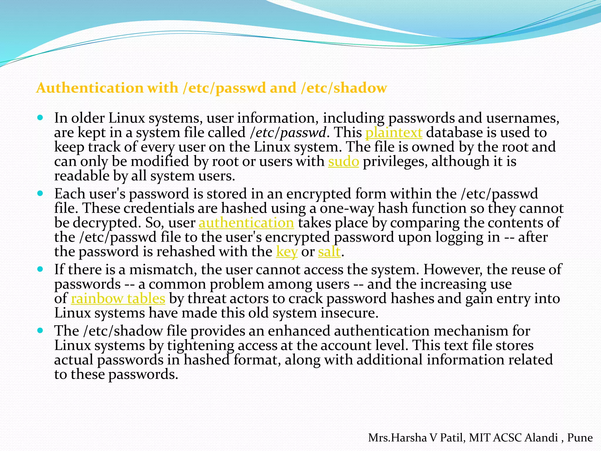 Authentication with /etc/passwd and /etc/shadow
 In older Linux systems, user information, including passwords and usernames,
are kept in a system file called /etc/passwd. This plaintext database is used to
keep track of every user on the Linux system. The file is owned by the root and
can only be modified by root or users with sudo privileges, although it is
readable by all system users.
 Each user's password is stored in an encrypted form within the /etc/passwd
file. These credentials are hashed using a one-way hash function so they cannot
be decrypted. So, user authentication takes place by comparing the contents of
the /etc/passwd file to the user's encrypted password upon logging in -- after
the password is rehashed with the key or salt.
 If there is a mismatch, the user cannot access the system. However, the reuse of
passwords -- a common problem among users -- and the increasing use
of rainbow tables by threat actors to crack password hashes and gain entry into
Linux systems have made this old system insecure.
 The /etc/shadow file provides an enhanced authentication mechanism for
Linux systems by tightening access at the account level. This text file stores
actual passwords in hashed format, along with additional information related
to these passwords.
Mrs.Harsha V Patil, MIT ACSC Alandi , Pune
 