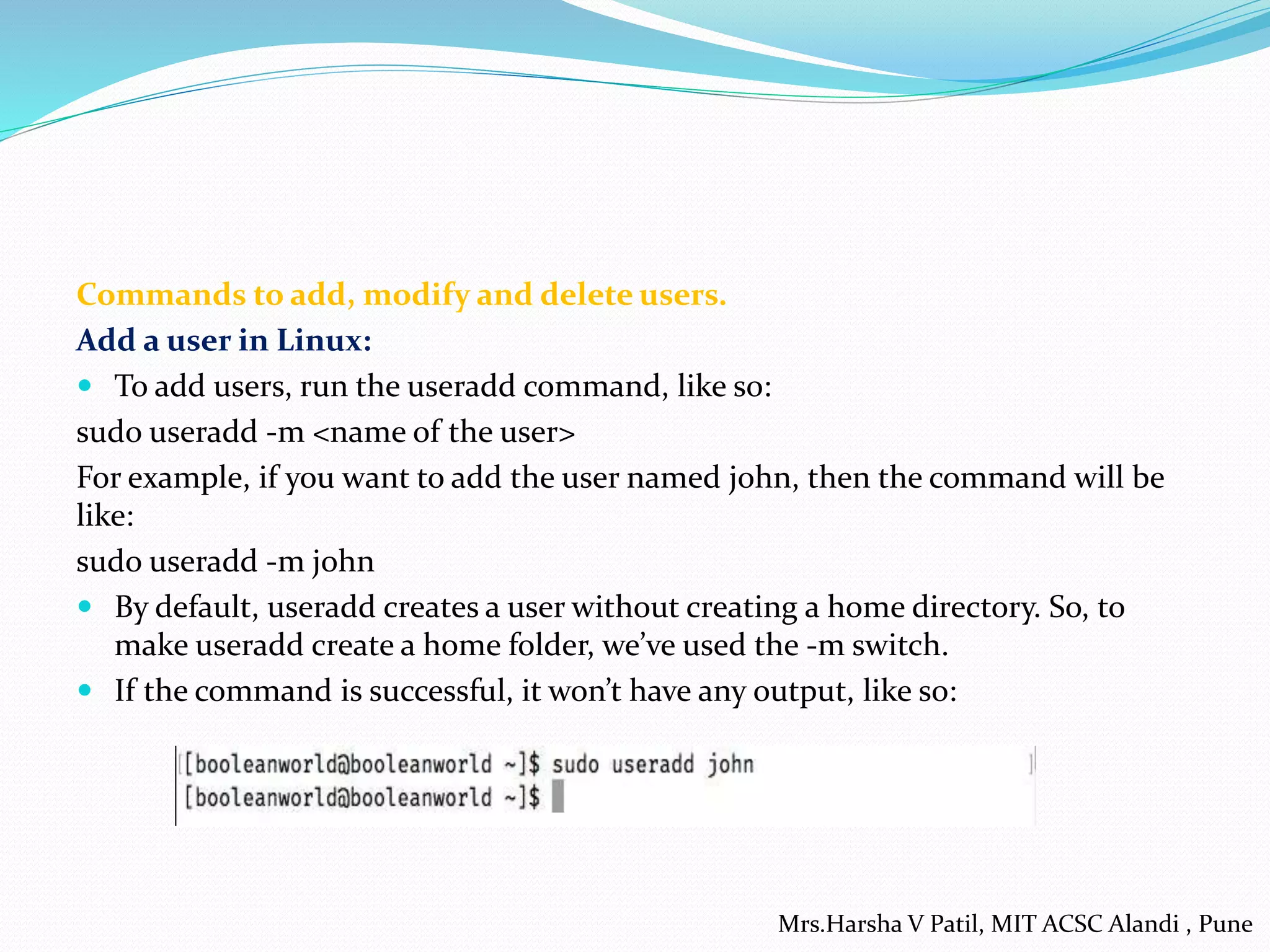 Commands to add, modify and delete users.
Add a user in Linux:
 To add users, run the useradd command, like so:
sudo useradd -m <name of the user>
For example, if you want to add the user named john, then the command will be
like:
sudo useradd -m john
 By default, useradd creates a user without creating a home directory. So, to
make useradd create a home folder, we’ve used the -m switch.
 If the command is successful, it won’t have any output, like so:
Mrs.Harsha V Patil, MIT ACSC Alandi , Pune
 