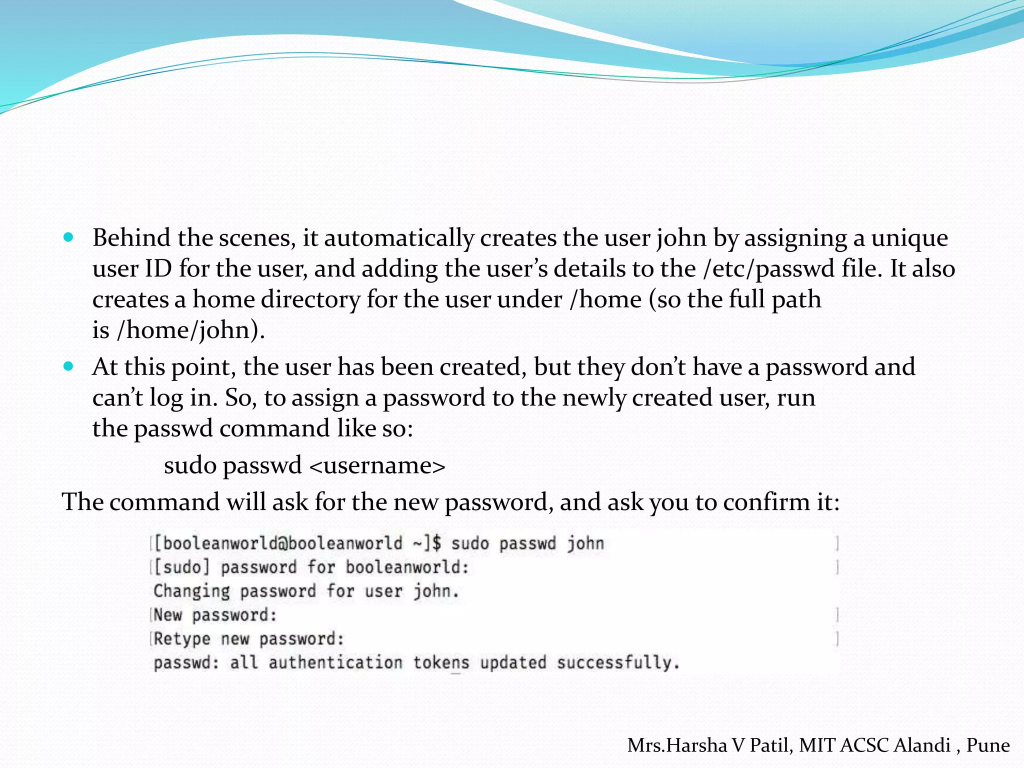  Behind the scenes, it automatically creates the user john by assigning a unique
user ID for the user, and adding the user’s details to the /etc/passwd file. It also
creates a home directory for the user under /home (so the full path
is /home/john).
 At this point, the user has been created, but they don’t have a password and
can’t log in. So, to assign a password to the newly created user, run
the passwd command like so:
sudo passwd <username>
The command will ask for the new password, and ask you to confirm it:
Mrs.Harsha V Patil, MIT ACSC Alandi , Pune
 
