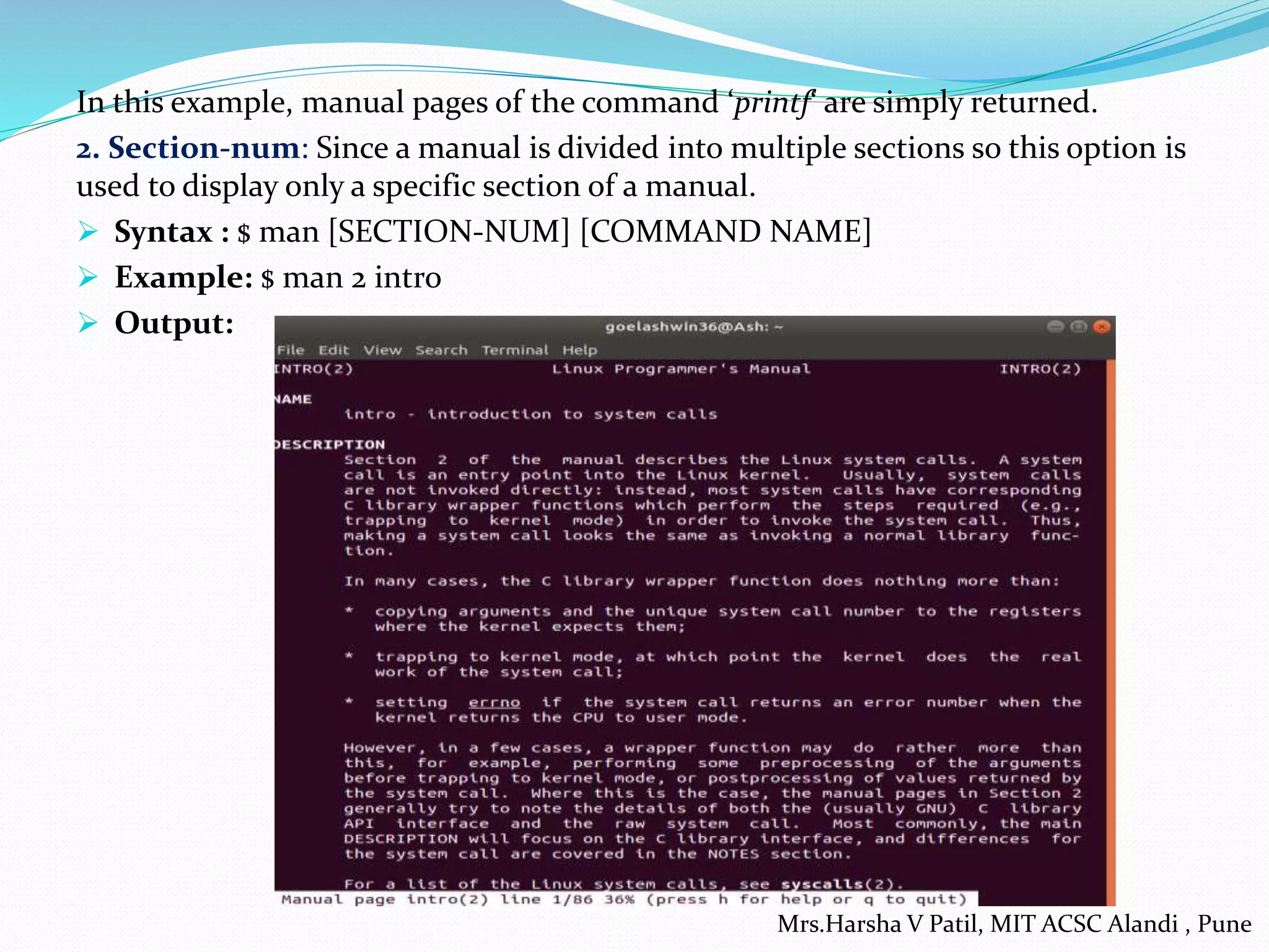 In this example, manual pages of the command ‘printf‘ are simply returned.
2. Section-num: Since a manual is divided into multiple sections so this option is
used to display only a specific section of a manual.
 Syntax : $ man [SECTION-NUM] [COMMAND NAME]
 Example: $ man 2 intro
 Output:
Mrs.Harsha V Patil, MIT ACSC Alandi , Pune
 
