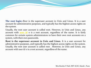 The root login:-Root is the superuser account in Unix and Linux. It is a user
account for administrative purposes, and typically has the highest access rights on
the system.
Usually, the root user account is called root. However, in Unix and Linux, any
account with user id 0 is a root account, regardless of the name. It is fairly
common for certain system administrators to have their own root accounts on a
system, with their own passwords.
Root is the superuser account in Unix and Linux. It is a user account for
administrative purposes, and typically has the highest access rights on the system.
Usually, the root user account is called root . However, in Unix and Linux, any
account with user id 0 is a root account, regardless of the name.
Mrs.Harsha V Patil, MIT ACSC Alandi , Pune
 