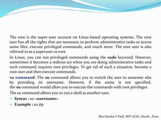 The root is the super-user account on Linux-based operating systems. The root
user has all the rights that are necessary to perform administrative tasks or access
some files, execute privileged commands, and much more. The root user is also
referred to as a superuser or root.
In Linux, you can run privileged commands using the sudo keyword. However,
sometimes it becomes a tedious act when you are doing administrative tasks and
each command requires root privileges. To get rid of such a situation, become a
root user and then execute commands.
su command: The su command allows you to switch the user to someone else
by providing its username. However, if the name is not specified,
the su command would allow you to execute the commands with root privileges.
The su command allows you to run a shell as another user.
 Syntax : su <username>
 Example : su jtp
Mrs.Harsha V Patil, MIT ACSC Alandi , Pune
 