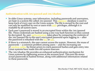 Authentication with /etc/passwd and /etc/shadow
 In older Linux systems, user information, including passwords and usernames,
are kept in a system file called /etc/passwd. This plaintext database is used to
keep track of every user on the Linux system. The file is owned by the root and
can only be modified by root or users with sudo privileges, although it is
readable by all system users.
 Each user's password is stored in an encrypted form within the /etc/passwd
file. These credentials are hashed using a one-way hash function so they cannot
be decrypted. So, user authentication takes place by comparing the contents of
the /etc/passwd file to the user's encrypted password upon logging in -- after
the password is rehashed with the key or salt.
 If there is a mismatch, the user cannot access the system. However, the reuse of
passwords -- a common problem among users -- and the increasing use
of rainbow tables by threat actors to crack password hashes and gain entry into
Linux systems have made this old system insecure.
 The /etc/shadow file provides an enhanced authentication mechanism for
Linux systems by tightening access at the account level. This text file stores
actual passwords in hashed format, along with additional information related
to these passwords.
Mrs.Harsha V Patil, MIT ACSC Alandi , Pune
 