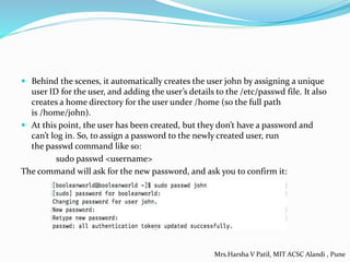  Behind the scenes, it automatically creates the user john by assigning a unique
user ID for the user, and adding the user’s details to the /etc/passwd file. It also
creates a home directory for the user under /home (so the full path
is /home/john).
 At this point, the user has been created, but they don’t have a password and
can’t log in. So, to assign a password to the newly created user, run
the passwd command like so:
sudo passwd <username>
The command will ask for the new password, and ask you to confirm it:
Mrs.Harsha V Patil, MIT ACSC Alandi , Pune
 