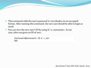 This command adds the user’s password in /etc/shadow in an encrypted
format. After running this command, the new user should be able to login as
usual.
 You can view the new user’s ID by using id -u <username>. In our
case, john was given an ID of 1001:
Mrs.Harsha V Patil, MIT ACSC Alandi , Pune
 
